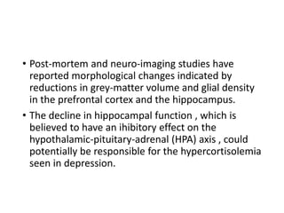 • Post-mortem and neuro-imaging studies have
reported morphological changes indicated by
reductions in grey-matter volume and glial density
in the prefrontal cortex and the hippocampus.
• The decline in hippocampal function , which is
believed to have an ihibitory effect on the
hypothalamic-pituitary-adrenal (HPA) axis , could
potentially be responsible for the hypercortisolemia
seen in depression.
 
