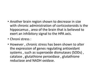 • Another brain region shown to decrease in size
with chronic administration of corticosteroids is the
hippocamus , area of the brain that is believed to
exert an inhibitory signal to the HPA axis.
• Chroni stress :
• However , chronic stress has been shown to alter
the expression of genes regulating antioxidant
systems , such as superoxide dismutases (SODs) ,
catalase , glutathione peroxidase , glutathione
reductase and NADH oxidase.
 