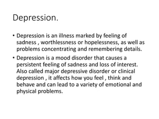 Depression.
• Depression is an illness marked by feeling of
sadness , worthlessness or hopelessness, as well as
problems concentrating and remembering details.
• Depression is a mood disorder that causes a
persistent feeling of sadness and loss of interest.
Also called major depressive disorder or clinical
depression , it affects how you feel , think and
behave and can lead to a variety of emotional and
physical problems.
 