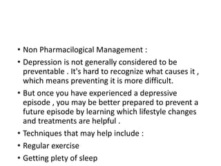• Non Pharmacilogical Management :
• Depression is not generally considered to be
preventable . It's hard to recognize what causes it ,
which means preventing it is more difficult.
• But once you have experienced a depressive
episode , you may be better prepared to prevent a
future episode by learning which lifestyle changes
and treatments are helpful .
• Techniques that may help include :
• Regular exercise
• Getting plety of sleep
 