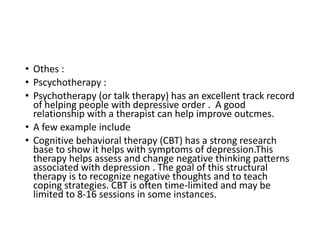 • Othes :
• Pscychotherapy :
• Psychotherapy (or talk therapy) has an excellent track record
of helping people with depressive order . A good
relationship with a therapist can help improve outcmes.
• A few example include
• Cognitive behavioral therapy (CBT) has a strong research
base to show it helps with symptoms of depression.This
therapy helps assess and change negative thinking patterns
associated with depression . The goal of this structural
therapy is to recognize negative thoughts and to teach
coping strategies. CBT is often time-limited and may be
limited to 8-16 sessions in some instances.
 
