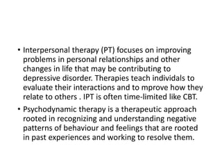 • Interpersonal therapy (PT) focuses on improving
problems in personal relationships and other
changes in life that may be contributing to
depressive disorder. Therapies teach individals to
evaluate their interactions and to mprove how they
relate to others . IPT is often time-limited like CBT.
• Psychodynamic therapy is a therapeutic approach
rooted in recognizing and understanding negative
patterns of behaviour and feelings that are rooted
in past experiences and working to resolve them.
 