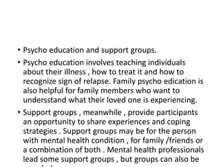 • Psycho education and support groups.
• Psycho education involves teaching individuals
about their illness , how to treat it and how to
recognize sign of relapse. Family psycho edication is
also helpful for family members who want to
undersstand what their loved one is experiencing.
• Support groups , meanwhile , provide participants
an opportunity to share experiences and coping
strategies . Support groups may be for the person
with mental health condition , for family /friends or
a combination of both . Mental health professionals
lead some support groups , but groups can also be
 