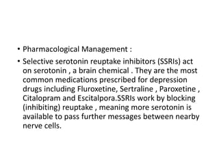 • Pharmacological Management :
• Selective serotonin reuptake inhibitors (SSRIs) act
on serotonin , a brain chemical . They are the most
common medications prescribed for depression
drugs including Fluroxetine, Sertraline , Paroxetine ,
Citalopram and Escitalpora.SSRIs work by blocking
(inhibiting) reuptake , meaning more serotonin is
available to pass further messages between nearby
nerve cells.
 
