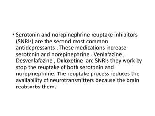 • Serotonin and norepinephrine reuptake inhibitors
(SNRIs) are the second most common
antidepressants . These medications increase
serotonin and norepinephrine . Venlafazine ,
Desvenlafazine , Duloxetine are SNRIs they work by
stop the reuptake of both serotonin and
norepinephrine. The reuptake process reduces the
availability of neurotransmitters because the brain
reabsorbs them.
 