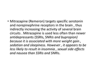 • Mitrazapine (Remeron) targets specific serotonin
and norepinephrine receptors in the brain , thus
indirectly increasing the activity of several brain
circuits . Mitrazapine is used less often than newer
antidepressants (SSRIs, SNRIs and bupropion)
because it is associated with more weight gain ,
sedation and sleepiness. However , it appears to be
less likely to result in insomnia , sexual side effects
and nausea than SSRIs and SNRIs.
 