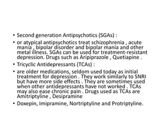 • Second generation Antipsychotics (SGAs) :
• or atypical antipsychotics treat schizophrenia , acute
mania , bipolar disorder and bipolar mania and other
metal illness. SGAs can be used for treatment-resistant
depression. Drugs such as Aripiprazole , Quetiapine .
• Tricyclic Antidepressants (TCAs) :
• are older medications, seldom used today as initial
treatment for depression . They work similarly to SNRI
but have more side effects . They are sometimes used
when other antidepressants have not worked . TCAs
may also ease chronic pain . Drugs used as TCAs are
Amitriptyline , Desipramine
• Doxepin, Imipramine, Nortriptyline and Protriptyline.
 
