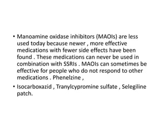 • Manoamine oxidase inhibitors (MAOIs) are less
used today because newer , more effective
medications with fewer side effects have been
found . These medications can never be used in
combination with SSRIs . MAOIs can sometimes be
effective for people who do not respond to other
medications . Phenelzine ,
• Isocarboxazid , Tranylcypromine sulfate , Selegiline
patch.
 