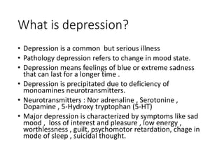 What is depression?
• Depression is a common but serious illness
• Pathology depression refers to change in mood state.
• Depression means feelings of blue or extreme sadness
that can last for a longer time .
• Depression is precipitated due to deficiency of
monoamines neurotransmitters.
• Neurotransmitters : Nor adrenaline , Serotonine ,
Dopamine , 5-Hydroxy tryptophan (5-HT)
• Major depression is characterized by symptoms like sad
mood , loss of interest and pleasure , low energy ,
worthlessness , guilt, psychomotor retardation, chage in
mode of sleep , suicidal thought.
 