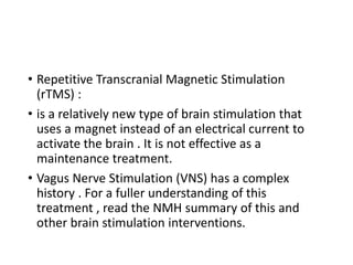 • Repetitive Transcranial Magnetic Stimulation
(rTMS) :
• is a relatively new type of brain stimulation that
uses a magnet instead of an electrical current to
activate the brain . It is not effective as a
maintenance treatment.
• Vagus Nerve Stimulation (VNS) has a complex
history . For a fuller understanding of this
treatment , read the NMH summary of this and
other brain stimulation interventions.
 