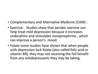 • Complementary and Alternative Medicine (CAM) :
• Exercise : Studies show that aerobic exercise can
help treat mild depression because it increases
endorphins and stimulates norepinephrine , which
can improve a person's mood.
• Folate some studies have shown that when people
with depression lack folate (also called folic acid or
vitamin B9), they may not receiving the full benefit
from any antidepressants they may be taking.
 