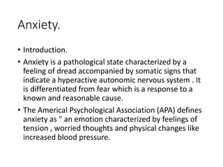 Anxiety.
• Introduction.
• Anxiety is a pathological state characterized by a
feeling of dread accompanied by somatic signs that
indicate a hyperactive autonomic nervous system . It
is differentiated from fear which is a response to a
known and reasonable cause.
• The Americal Psychological Association (APA) defines
anxiety as " an emotion characterized by feelings of
tension , worried thoughts and physical changes like
increased blood pressure.
 