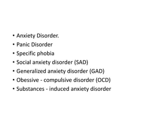 • Anxiety Disorder.
• Panic Disorder
• Specific phobia
• Social anxiety disorder (SAD)
• Generalized anxiety disorder (GAD)
• Obessive - compulsive disorder (OCD)
• Substances - induced anxiety disorder
 