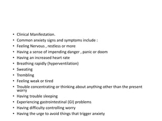 • Clinical Manifestation.
• Common anxiety signs and symptoms include :
• Feeling Nervous , restless or more
• Having a sense of impending danger , panic or doom
• Having an increased heart rate
• Breathing rapidly (hyperventilation)
• Sweating
• Trembling
• Feeling weak or tired
• Trouble concentrating or thinking about anything other than the present
worry
• Having trouble sleeping
• Experiencing gastrointestinal (GI) problems
• Having difficulty controlling worry
• Having the urge to avoid things that trigger anxiety
 