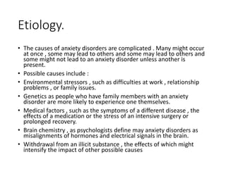 Etiology.
• The causes of anxiety disorders are complicated . Many might occur
at once , some may lead to others and some may lead to others and
some might not lead to an anxiety disorder unless another is
present.
• Possible causes include :
• Environmental stressors , such as difficulties at work , relationship
problems , or family issues.
• Genetics as people who have family members with an anxiety
disorder are more likely to experience one themselves.
• Medical factors , such as the symptoms of a different disease , the
effects of a medication or the stress of an intensive surgery or
prolonged recovery.
• Brain chemistry , as psychologists define may anxiety disorders as
misalignments of hormones and electrical signals in the brain.
• Withdrawal from an illicit substance , the effects of which might
intensify the impact of other possible causes
 