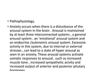 • Pathophysiology.
• Anxiety occurs when there is a disturbance of the
arousal system in the brain . Arousal is maintained
by at least three interconnected systems , a general
arousal system , an 'emotional' arousal system and
an endocrine /autonomic arousal system. Excessive
activity in this system, due to internal or external
stresses , can lead to a state of hyper arousal as
seen in an anxiety. These arousal systems activate
somatic responses to arousal , such as increased
muscle tone , increased sympathetic acivity and
increased output of anterior and posterior pitutary
 