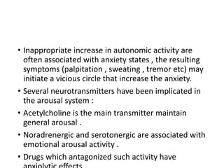 • Inappropriate increase in autonomic activity are
often associated with anxiety states , the resulting
symptoms (palpitation , sweating , tremor etc) may
initiate a vicious circle that increase the anxiety.
• Several neurotransmitters have been implicated in
the arousal system :
• Acetylcholine is the main transmitter maintain
general arousal .
• Noradrenergic and serotonergic are associated with
emotional arousal activity .
• Drugs which antagonized such activity have
 