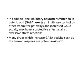 • In addition , the inhibitory neurotransmitter an in
butyric acid (GABA) exerts an inhibitory control on
other tranmitter pathways and increased GABA
activity may have a protective effect against
excessive stress reactions.
• Many drugs which increase GABA activity such as
the benzodiazipines are potent anxiolytic.
 