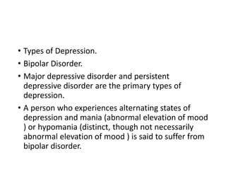 • Types of Depression.
• Bipolar Disorder.
• Major depressive disorder and persistent
depressive disorder are the primary types of
depression.
• A person who experiences alternating states of
depression and mania (abnormal elevation of mood
) or hypomania (distinct, though not necessarily
abnormal elevation of mood ) is said to suffer from
bipolar disorder.
 