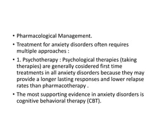 • Pharmacological Management.
• Treatment for anxiety disorders often requires
multiple approaches :
• 1. Psychotherapy : Psychological therapies (taking
therapies) are generally cosidered first time
treatments in all anxiety disorders because they may
provide a longer lasting responses and lower relapse
rates than pharmacotherapy .
• The most supporting evidence in anxiety disorders is
cognitive behavioral therapy (CBT).
 