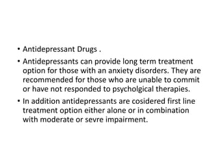 • Antidepressant Drugs .
• Antidepressants can provide long term treatment
option for those with an anxiety disorders. They are
recommended for those who are unable to commit
or have not responded to psycholgical therapies.
• In addition antidepressants are cosidered first line
treatment option either alone or in combination
with moderate or sevre impairment.
 