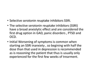 • Selective serotonin reuptake inhibitors SSRI.
• The selective serotonin reuptake inhibitors (SSRI)
have a broad anxiolytic effect and are considered the
first drug option in GAD, panic disorders , PTSD and
OCD.
• Initial Worsening of symptoms is common when
starting an SSRI inanxiety , so begining with half the
dose than that used in depression is recommended
as is reasoning the patient that thus is usually only
experienced for the first few weeks of trearment.
 