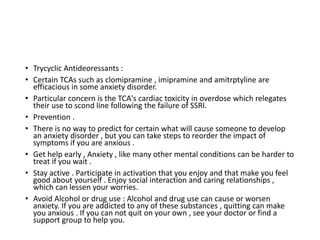 • Trycyclic Antideoressants :
• Certain TCAs such as clomipramine , imipramine and amitrptyline are
efficacious in some anxiety disorder.
• Particular concern is the TCA's cardiac toxicity in overdose which relegates
their use to scond line following the failure of SSRI.
• Prevention .
• There is no way to predict for certain what will cause someone to develop
an anxiety disorder , but you can take steps to reorder the impact of
symptoms if you are anxious .
• Get help early , Anxiety , like many other mental conditions can be harder to
treat if you wait .
• Stay active . Participate in activation that you enjoy and that make you feel
good about yourself . Enjoy social interaction and caring relationships ,
which can lessen your worries.
• Avoid Alcohol or drug use : Alcohol and drug use can cause or worsen
anxiety. If you are addicted to any of these substances , quitting can make
you anxious . If you can not quit on your own , see your doctor or find a
support group to help you.
 