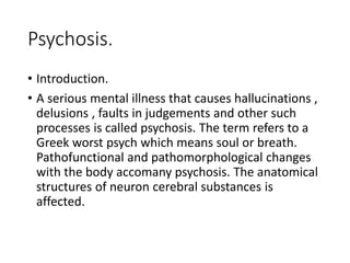Psychosis.
• Introduction.
• A serious mental illness that causes hallucinations ,
delusions , faults in judgements and other such
processes is called psychosis. The term refers to a
Greek worst psych which means soul or breath.
Pathofunctional and pathomorphological changes
with the body accomany psychosis. The anatomical
structures of neuron cerebral substances is
affected.
 