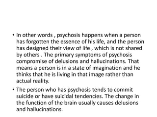 • In other words , psychosis happens when a person
has forgotten the essence of his life, and the person
has designed their view of life , which is not shared
by others . The primary symptoms of psychosis
compromise of delusions and hallucinations. That
means a person is in a state of imagination and he
thinks that he is living in that image rather than
actual reality.
• The person who has psychosis tends to commit
suicide or have suicidal tendencies. The change in
the function of the brain usually causes delusions
and hallucinations.
 
