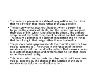 • That means a person is in a state of imagination and he thinks
that he is living in that image rather than actual reality.
• The person who has psychosis happens when a person has
forgotten the essence of his life, and the person has designed
their view of life , which is not shared by others . The primary
symptoms of psychosis comprise of delusions and hallucinations .
That means a person is in a state of imagination and he thinks
that he is living in that image rather than actual reality.
• The peson who has psychosis tends too commit suicide or have
suicidal tendencies . The change in the function of the brain
usually causes delusions and hallucinations.That means a person
is in state of imagination, and he thinks that he is in that image
rather than actual reality.
• This person who has psychosis tends to commit suicide or have
suicidal tendencies. The change in the function of the brain
usually causes delusions and halluvinations.
 