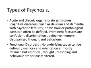 Types of Psychosis.
• Acute and chronic organic brain syndromes
(cognitive disorders) Such as delirium and dementia
with psychotic features , some toxic or pathological
basis can often be defined. Prominent features are
confusion , disorientation , defective memory ,
disorganized thought and behaviour.
• Functional Disorders : No underlying cause can be
defined , memory and orientation ar mostly
retained but emotion , thought , reasoning and
behaviour are seriously altered.
 
