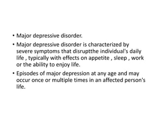 • Major depressive disorder.
• Major depressive disorder is characterized by
severe symptoms that disruptthe individual's daily
life , typically with effects on appetite , sleep , work
or the ability to enjoy life.
• Episodes of major depression at any age and may
occur once or multiple times in an affected person's
life.
 