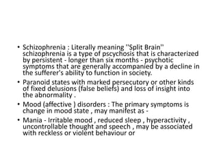 • Schizophrenia : Literally meaning ''Split Brain''
schizophrenia is a type of pscychosis that is characterized
by persistent - longer than six months - psychotic
symptoms that are generally accompanied by a decline in
the sufferer's ability to function in society.
• Paranoid states with marked persecutory or other kinds
of fixed delusions (false beliefs) and loss of insight into
the abnormality .
• Mood (affective ) disorders : The primary symptoms is
change in mood state , may manifest as -
• Mania - Irritable mood , reduced sleep , hyperactivity ,
uncontrollable thought and speech , may be associated
with reckless or violent behaviour or
 