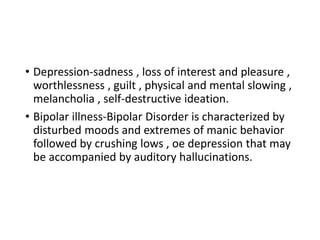 • Depression-sadness , loss of interest and pleasure ,
worthlessness , guilt , physical and mental slowing ,
melancholia , self-destructive ideation.
• Bipolar illness-Bipolar Disorder is characterized by
disturbed moods and extremes of manic behavior
followed by crushing lows , oe depression that may
be accompanied by auditory hallucinations.
 