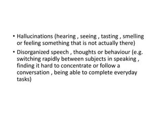 • Hallucinations (hearing , seeing , tasting , smelling
or feeling something that is not actually there)
• Disorganized speech , thoughts or behaviour (e.g.
switching rapidly between subjects in speaking ,
finding it hard to concentrate or follow a
conversation , being able to complete everyday
tasks)
 