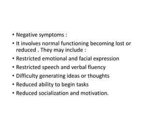 • Negative symptoms :
• It involves normal functioning becoming lost or
reduced . They may include :
• Restricted emotional and facial expression
• Restricted speech and verbal fluency
• Difficulty generating ideas or thoughts
• Reduced ability to begin tasks
• Reduced socialization and motivation.
 