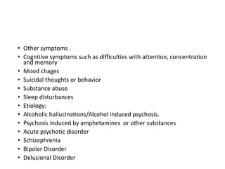 • Other symptoms .
• Cognitive symptoms such as difficulties with attention, concentration
and memory
• Mood chages
• Suicidal thoughts or behavior
• Substance abuse
• Sleep disturbances
• Etiology:
• Alcoholic hallucinations/Alcohol induced psychosis.
• Psychosis induced by amphetamines or other substances
• Acute psychotic disorder
• Schizophrenia
• Bipolar Disorder
• Delusional Disorder
 