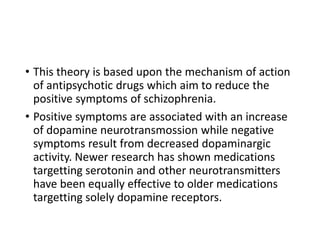 • This theory is based upon the mechanism of action
of antipsychotic drugs which aim to reduce the
positive symptoms of schizophrenia.
• Positive symptoms are associated with an increase
of dopamine neurotransmossion while negative
symptoms result from decreased dopaminargic
activity. Newer research has shown medications
targetting serotonin and other neurotransmitters
have been equally effective to older medications
targetting solely dopamine receptors.
 