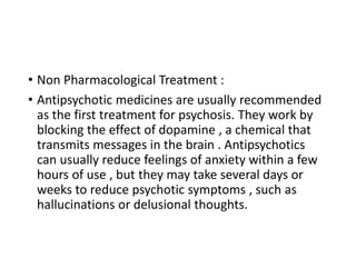 • Non Pharmacological Treatment :
• Antipsychotic medicines are usually recommended
as the first treatment for psychosis. They work by
blocking the effect of dopamine , a chemical that
transmits messages in the brain . Antipsychotics
can usually reduce feelings of anxiety within a few
hours of use , but they may take several days or
weeks to reduce psychotic symptoms , such as
hallucinations or delusional thoughts.
 