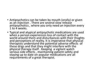 • Antipsychotics can be taken by mouth (orally) or given
as an injection . There are several slow release
antipsychotics , where you only need an injection every
1 to 4 weeks.
• Typical and atypical antipsychotic medications are used
when a person experiences loss of contact with the
world around them and disturbances with their thoghts
and perceptions of reality. It is imperative that physical
therapists understand the potential adverse effects of
these drigs and that they might interfere with the
physical therapy itself . Keeping a vigilant watch
serious side effects , maintaining patient safety and
staying up to date on popular medications are all
requirements of a great therapist.
 