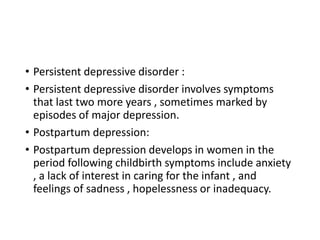 • Persistent depressive disorder :
• Persistent depressive disorder involves symptoms
that last two more years , sometimes marked by
episodes of major depression.
• Postpartum depression:
• Postpartum depression develops in women in the
period following childbirth symptoms include anxiety
, a lack of interest in caring for the infant , and
feelings of sadness , hopelessness or inadequacy.
 