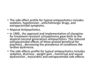 • The side effect profile for typical antipsychotics includes
sedation, hypotension , anticholinergic drugs, and
extrapyramidal symptoms.
• Atypical Antipsychotics.
• In 1900 , the approval and implementation of clozapine
for treatment-resistant schizophrenia gave birth to the
atypical (second generation) antipsychotics. The reduced
extrapyramidal effects of these proved beneficial for
psychosis , decreasing the prevalence of conditions like
tardive dyskinesia.
• The side effects profile for typical antipsychotics includes
sedation, dizziness , weight pain , menstrual and sexual
dysfunction , myicarditis and extrapyramidal side effects.
 