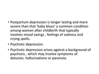 • Postpartum depression is longer lasting and more
severe than that 'baby blues' a common condition
among women after childbirth that typically
involves mood swings , feelings of sadness and
crying spells.
• Psychotic depression.
• Psychotic depression arises against a background of
psychosis , which may involve symptoms of
delusion, hallucinations or paranoia.
 