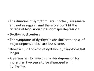 • The duration of symptoms are shorter , less severe
and not as regular and therefore don't fit the
criteria of bipolar disorder or major depression.
• Dysthymic disorder :
• The symptoms of dysthymia are similar to those of
major depression but are less severe.
• However , in the case of dysthymia , symptoms last
longer.
• A person has to have this milder depression for
more than two years to be diagnosed with
dysthymia.
 