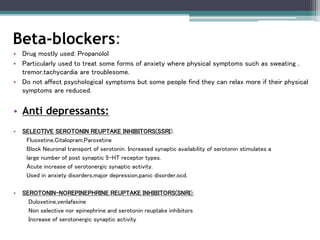 • Drug mostly used: Propanolol
• Particularly used to treat some forms of anxiety where physical symptoms such as sweating ,
tremor,tachycardia are troublesome.
• Do not affect psychological symptoms but some people find they can relax more if their physical
symptoms are reduced.
• Anti depressants:
• SELECTIVE SEROTONIN REUPTAKE INHIBITORS(SSRI):
Fluoxetine,Citalopram,Paroxetine
Block Neuronal transport of serotonin. Increased synaptic availability of serotonin stimulates a
large number of post synaptic 5-HT receptor types.
Acute increase of serotonergic synaptic activity.
Used in anxiety disorders,major depression,panic disorder,ocd.
• SEROTONIN-NOREPINEPHRINE REUPTAKE INHIBITORS(SNRI):
Duloxetine,venlafaxine
Non selective nor epinephrine and serotonin reuptake inhibitors
Increase of serotonergic synaptic activity
Beta-blockers:
 