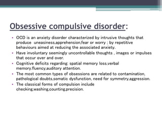 Obsessive compulsive disorder:
• OCD is an anxiety disorder characterized by intrusive thoughts that
produce uneasiness,apprehension,fear or worry ; by repetitive
behaviours aimed at reducing the associated anxiety.
• Have involuntary seemingly uncontrollable thoughts , images or impulses
that occur over and over.
• Cognitive deficits regarding: spatial memory loss,verbal
memory.fluency,auditory attention.
• The most common types of obsessions are related to contamination,
pathological doubts,somatic dysfunction, need for symmetry,aggression.
• The classical forms of compulsion include
checking,washing,counting,precision.
 