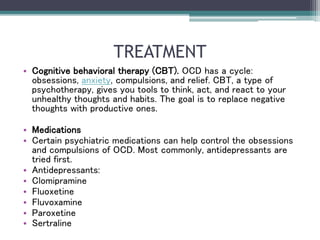TREATMENT
• Cognitive behavioral therapy (CBT). OCD has a cycle:
obsessions, anxiety, compulsions, and relief. CBT, a type of
psychotherapy, gives you tools to think, act, and react to your
unhealthy thoughts and habits. The goal is to replace negative
thoughts with productive ones.
• Medications
• Certain psychiatric medications can help control the obsessions
and compulsions of OCD. Most commonly, antidepressants are
tried first.
• Antidepressants:
• Clomipramine
• Fluoxetine
• Fluvoxamine
• Paroxetine
• Sertraline
 