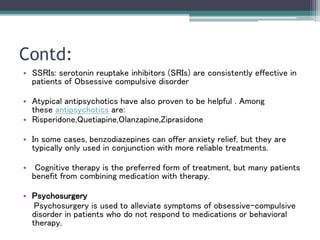 Contd:
• SSRIs: serotonin reuptake inhibitors (SRIs) are consistently effective in
patients of Obsessive compulsive disorder
• Atypical antipsychotics have also proven to be helpful . Among
these antipsychotics are:
• Risperidone,Quetiapine,Olanzapine,Ziprasidone
• In some cases, benzodiazepines can offer anxiety relief, but they are
typically only used in conjunction with more reliable treatments.
• Cognitive therapy is the preferred form of treatment, but many patients
benefit from combining medication with therapy.
• Psychosurgery
Psychosurgery is used to alleviate symptoms of obsessive-compulsive
disorder in patients who do not respond to medications or behavioral
therapy.
 