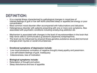 DEFINITION:
• It is a mental illness characterized by pathological changes in mood,loss of
interest,feelings of guilt or low self worth,disturbed sleep or appetite,low energy or poor
concentration.
• Most common mood disorder often accompanied with hallucinations and delusions
• Hetergeneous disorder with patients presenting with one or more core symptoms. Also
associated with psychiatric conditions including anxiety,drug addiction etc
• Mechanism is associated with changes in the level of neurotransmitters in the brain that
help nerve cells to communicate.e.g serotonin,dopamine,norepinephrine.
• The level can be influenced by physical illness,genetics,substance abuse,diet,hormonal
changes,brain injuries or social circumstances.
• Emotional symptoms of depression include:
• Low mood,excessive rumination of negetive thought,misery,apathy and pessimism.
• Low self esteem,feelings of guilt, inadequacy
• Indecisiveness, loss of motivation
• Biological symptoms include:
• Retardation of thought and action.
• Sleep disturbance and loss of appetitte
 