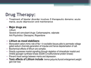 Drug Therapy:
• Treatment of bipolar disorder involves 3 therapeutic domains: acute
mania, acute depression and maintenance
• Major drugs are:
Lithium
Several anti convulsant drugs: Carbamazepine, valproate
Anti Psychotics: Olanzepine, Risperidone
• Lithium as mood stabilizers:
• Monovalent cation,mimic role of Na + in excitable tissues,able to permeate voltage
gated sodium channels,generation of impulse and hence depolarisation of cell.
• Biochemical effects of lithium are complex.
• Directly supresses inositol signalling through depletion of intracellular inositol and
inhibits glycogen synthase kinase 3(GSK-3,multifunctional protein kinase)
• Prevent mood swings between mania and depression.
• Toxic effects of Lithium include: tremor,polyuria,thyroid enlargement,weight
gain,hair loss
 